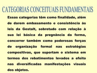 Essas categorias têm como finalidade, além
de darem embasamento e consistência às
leis da Gestalt, sobretudo com relação à
sua lei básica da pregnância da forma,
concorrer também como poderosas forças
de organização formal nas estratégias
compositivas, que suportam o sistema em
termos dos rebatimentos levados a efeito
nas diversificadas manifestações visuais
dos objetos.
 