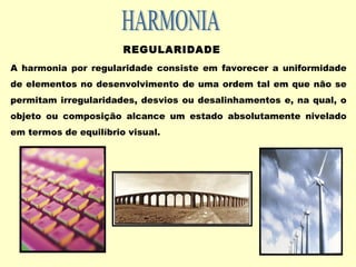 REGULARIDADE
A harmonia por regularidade consiste em favorecer a uniformidade
de elementos no desenvolvimento de uma ordem tal em que não se
permitam irregularidades, desvios ou desalinhamentos e, na qual, o
objeto ou composição alcance um estado absolutamente nivelado
em termos de equilíbrio visual.
 