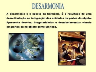 A desarmonia é o oposto da harmonia. É o resultado de uma
desarticulação na integração das unidades ou partes do objeto.
Apresenta desvios, irregularidades e desnivelamentos visuais
em partes ou no objeto como um todo.
 