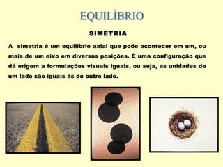 SIMETRIA
A simetria é um equilíbrio axial que pode acontecer em um, ou
mais de um eixo em diversas posições. É uma configuração que
dá origem a formulações visuais iguais, ou seja, as unidades de
um lado são iguais às do outro lado.
 
