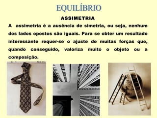 ASSIMETRIA
A assimetria é a ausência de simetria, ou seja, nenhum
dos lados opostos são iguais. Para se obter um resultado
interessante requer-se o ajuste de muitas forças que,
quando conseguido, valoriza muito o objeto ou a
composição.
 
