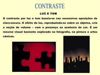 LUZ E TOM
O contraste por luz e tom baseia-se nas sucessivas oposições de
claro-escuro. O efeito da luz, reproduzindo-se sobre os objetos, cria
a noção de volume – com a presença ou ausência da cor. É um
recurso visual bastante explorado na fotografia, na pintura e artes
cênicas.
 