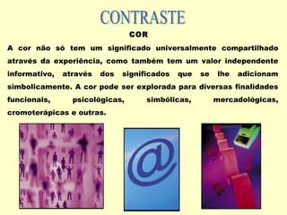 COR
A cor não só tem um significado universalmente compartilhado
através da experiência, como também tem um valor independente
informativo, através dos significados que se lhe adicionam
simbolicamente. A cor pode ser explorada para diversas finalidades
funcionais, psicológicas, simbólicas, mercadológicas,
cromoterápicas e outras.
 