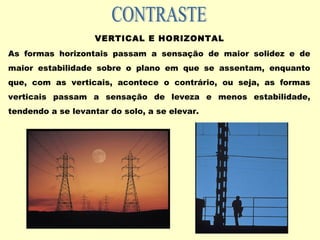 VERTICAL E HORIZONTAL
As formas horizontais passam a sensação de maior solidez e de
maior estabilidade sobre o plano em que se assentam, enquanto
que, com as verticais, acontece o contrário, ou seja, as formas
verticais passam a sensação de leveza e menos estabilidade,
tendendo a se levantar do solo, a se elevar.
 