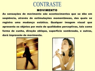 MOVIMENTO
As sensações de movimento são acontecimentos que se dão em
seqüência, através de estimulações momentâneas, das quais se
registra uma mudança estática. Qualquer imagem visual que
apresenta os objetos por meio de qualidades perceptivas, tais como
forma de cunha, direção oblíqua, superfície sombreada, e outras,
dará impressão de movimento.
 