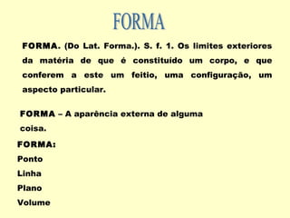 FORMA. (Do Lat. Forma.). S. f. 1. Os limites exteriores
da matéria de que é constituído um corpo, e que
conferem a este um feitio, uma configuração, um
aspecto particular.
FORMA – A aparência externa de alguma
coisa.
FORMA:
Ponto
Linha
Plano
Volume
 