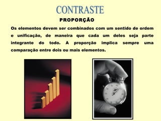 PROPORÇÃO
Os elementos devem ser combinados com um sentido de ordem
e unificação, de maneira que cada um deles seja parte
integrante do todo. A proporção implica sempre uma
comparação entre dois ou mais elementos.
 