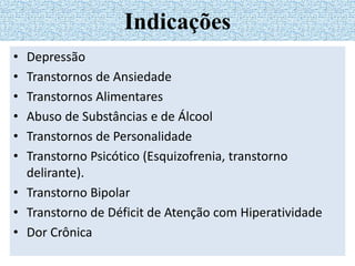 • Depressão
• Transtornos de Ansiedade
• Transtornos Alimentares
• Abuso de Substâncias e de Álcool
• Transtornos de Personalidade
• Transtorno Psicótico (Esquizofrenia, transtorno
delirante).
• Transtorno Bipolar
• Transtorno de Déficit de Atenção com Hiperatividade
• Dor Crônica
Indicações
 