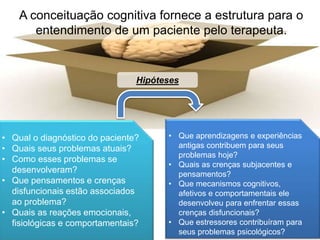A conceituação cognitiva fornece a estrutura para o
entendimento de um paciente pelo terapeuta.
• Qual o diagnóstico do paciente?
• Quais seus problemas atuais?
• Como esses problemas se
desenvolveram?
• Que pensamentos e crenças
disfuncionais estão associados
ao problema?
• Quais as reações emocionais,
fisiológicas e comportamentais?
• Que aprendizagens e experiências
antigas contribuem para seus
problemas hoje?
• Quais as crenças subjacentes e
pensamentos?
• Que mecanismos cognitivos,
afetivos e comportamentais ele
desenvolveu para enfrentar essas
crenças disfuncionais?
• Que estressores contribuíram para
seus problemas psicológicos?
Hipóteses
 