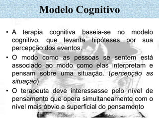 Modelo Cognitivo
• A terapia cognitiva baseia-se no modelo
cognitivo, que levanta hipóteses por sua
percepção dos eventos.
• O modo como as pessoas se sentem está
associado ao modo como elas interpretam e
pensam sobre uma situação. (percepção as
situação)
• O terapeuta deve interessasse pelo nível de
pensamento que opera simultaneamente com o
nível mais óbvio e superficial do pensamento
 