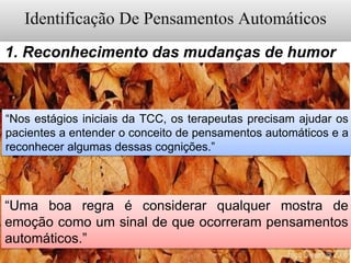 1. Reconhecimento das mudanças de humor
“Nos estágios iniciais da TCC, os terapeutas precisam ajudar os
pacientes a entender o conceito de pensamentos automáticos e a
reconhecer algumas dessas cognições.”
“Uma boa regra é considerar qualquer mostra de
emoção como um sinal de que ocorreram pensamentos
automáticos.”
 