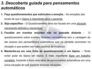 3. Descoberta guiada para pensamentos
automáticos
1. Faça questionamentos que estimulem a emoção. - As emoções são
sinais de que o tópico é importante para o paciente.
2. Seja específico – O Questionamento deve ser focado em uma situação
claramente definida e memorável.
3. Focalize em eventos recentes não no passado distante - O
questionamento sobre eventos recentes normalmente tem a vantagem de
dar acesso aos pensamentos automáticos que na verdade ocorreram na
situação e que podem ser mais passível de mudança.
4. Mantenha-se em uma linha de questionamento e um tópico. – Tente
evitar pular de tópico em tópico. É mais importante fazer um trabalho
completo, trazendo à tona uma série de pensamentos automáticos em uma
única situação do que explorar diversas situações.
 