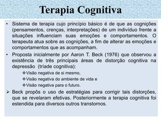 • Sistema de terapia cujo princípio básico é de que as cognições
(pensamentos, crenças, interpretações) de um indivíduo frente a
situações influenciam suas emoções e comportamentos. O
terapeuta atua sobre as cognições, a fim de alterar as emoções e
comportamentos que as acompanham.
• Proposta inicialmente por Aaron T. Beck (1976) que observou a
existência de três principais áreas de distorção cognitiva na
depressão (tríade cognitiva):
Visão negativa de si mesmo,
Visão negativa do ambiente de vida e
Visão negativa para o futuro.
 Beck propôs o uso de estratégias para corrigir tais distorções,
que se revelaram efetivas. Posteriormente a terapia cognitiva foi
estendida para diversos outros transtornos.
Terapia Cognitiva
 