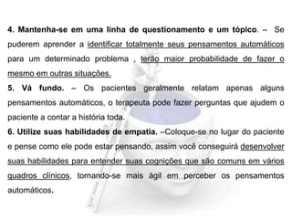 4. Mantenha-se em uma linha de questionamento e um tópico. – Se
puderem aprender a identificar totalmente seus pensamentos automáticos
para um determinado problema , terão maior probabilidade de fazer o
mesmo em outras situações.
5. Vá fundo. – Os pacientes geralmente relatam apenas alguns
pensamentos automáticos, o terapeuta pode fazer perguntas que ajudem o
paciente a contar a história toda.
6. Utilize suas habilidades de empatia. –Coloque-se no lugar do paciente
e pense como ele pode estar pensando, assim você conseguirá desenvolver
suas habilidades para entender suas cognições que são comuns em vários
quadros clínicos, tornando-se mais ágil em perceber os pensamentos
automáticos.
 