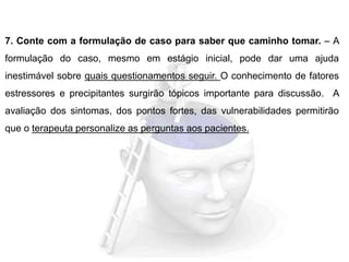 7. Conte com a formulação de caso para saber que caminho tomar. – A
formulação do caso, mesmo em estágio inicial, pode dar uma ajuda
inestimável sobre quais questionamentos seguir. O conhecimento de fatores
estressores e precipitantes surgirão tópicos importante para discussão. A
avaliação dos sintomas, dos pontos fortes, das vulnerabilidades permitirão
que o terapeuta personalize as perguntas aos pacientes.
 