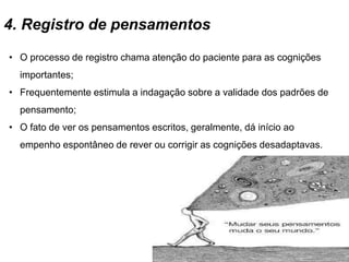 4. Registro de pensamentos
• O processo de registro chama atenção do paciente para as cognições
importantes;
• Frequentemente estimula a indagação sobre a validade dos padrões de
pensamento;
• O fato de ver os pensamentos escritos, geralmente, dá início ao
empenho espontâneo de rever ou corrigir as cognições desadaptavas.
 