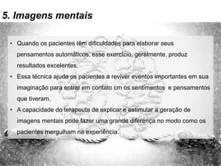 5. Imagens mentais
• Quando os pacientes têm dificuldades para elaborar seus
pensamentos automáticos, esse exercício, geralmente, produz
resultados excelentes.
• Essa técnica ajuda os pacientes a reviver eventos importantes em sua
imaginação para entrar em contato cm os sentimentos e pensamentos
que tiveram.
• A capacidade do terapeuta de explicar e estimular a geração de
imagens mentais pode fazer uma grande diferença no modo como os
pacientes mergulham na experiência.
 