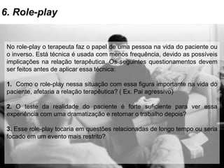6. Role-play
No role-play o terapeuta faz o papel de uma pessoa na vida do paciente ou
o inverso. Está técnica é usada com menos frequência, devido as possíveis
implicações na relação terapêutica. Os seguintes questionamentos devem
ser feitos antes de aplicar essa técnica:
1. Como o role-play nessa situação com essa figura importante na vida do
paciente, afetaria a relação terapêutica? ( Ex. Pai agressivo)
2. O teste da realidade do paciente é forte suficiente para ver essa
experiência com uma dramatização e retornar o trabalho depois?
3. Esse role-play tocaria em questões relacionadas de longo tempo ou seria
focado em um evento mais restrito?
 