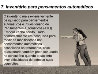 7. Inventário para pensamentos automáticos
O inventário mais extensivamente
pesquisado para pensamentos
automáticos é Questionário de
Pensamentos Automáticos (ATQ).
Embora venha sendo usado
primordialmente em pesquisas para
medir as modificações nos
pensamentos automáticos
associados ao tratamento, esse
questionário também pode ser usado
no consultório quando o paciente
tiver dificuldades de detectar suas
cognições.
 