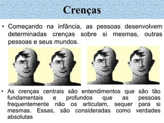• Começando na infância, as pessoas desenvolvem
determinadas crenças sobre si mesmas, outras
pessoas e seus mundos.
Crenças
• As crenças centrais são entendimentos que são tão
fundamentais e profundos que as pessoas
frequentemente não os articulam, sequer para si
mesmas. Essas, são consideradas como verdades
absolutas
 