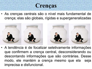 • A tendência é de focalizar seletivamente informações
que confirmem a crença central, desconsiderando ou
descontando informações que são contrárias. Desse
modo, ele mantém a crença mesmo que ela seja
imprecisa e disfuncional.
Crenças
• As crenças centrais são o nível mais fundamental de
crença; elas são globais, rígidas e supergeneralizadas
 