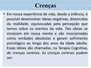 • Em nossa experiência de vida, desde a infância, é
possível desenvolver ideias negativas, distorcidas
da realidade, equivocadas pela percepção que
temos sobre os eventos da vida. Tais ideias se
enraizam em nossa mente e são incorporadas
como verdades absolutas e geram sofrimento
psicológico ao longo dos anos da idade adulta.
Essas ideias são chamadas, na Terapia Cognitiva,
de crenças centrais. As crenças centrais podem
ser:
Crenças
 