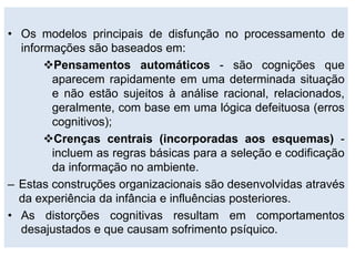 • Os modelos principais de disfunção no processamento de
informações são baseados em:
Pensamentos automáticos - são cognições que
aparecem rapidamente em uma determinada situação
e não estão sujeitos à análise racional, relacionados,
geralmente, com base em uma lógica defeituosa (erros
cognitivos);
Crenças centrais (incorporadas aos esquemas) -
incluem as regras básicas para a seleção e codificação
da informação no ambiente.
– Estas construções organizacionais são desenvolvidas através
da experiência da infância e influências posteriores.
• As distorções cognitivas resultam em comportamentos
desajustados e que causam sofrimento psíquico.
 