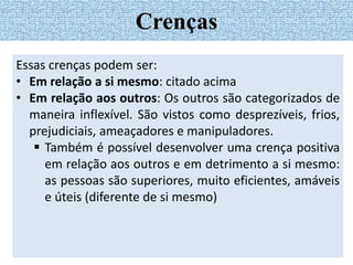 Essas crenças podem ser:
• Em relação a si mesmo: citado acima
• Em relação aos outros: Os outros são categorizados de
maneira inflexível. São vistos como desprezíveis, frios,
prejudiciais, ameaçadores e manipuladores.
 Também é possível desenvolver uma crença positiva
em relação aos outros e em detrimento a si mesmo:
as pessoas são superiores, muito eficientes, amáveis
e úteis (diferente de si mesmo)
Crenças
 