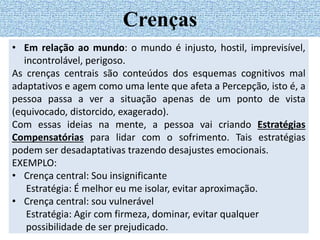 • Em relação ao mundo: o mundo é injusto, hostil, imprevisível,
incontrolável, perigoso.
As crenças centrais são conteúdos dos esquemas cognitivos mal
adaptativos e agem como uma lente que afeta a Percepção, isto é, a
pessoa passa a ver a situação apenas de um ponto de vista
(equivocado, distorcido, exagerado).
Com essas ideias na mente, a pessoa vai criando Estratégias
Compensatórias para lidar com o sofrimento. Tais estratégias
podem ser desadaptativas trazendo desajustes emocionais.
EXEMPLO:
• Crença central: Sou insignificante
Estratégia: É melhor eu me isolar, evitar aproximação.
• Crença central: sou vulnerável
Estratégia: Agir com firmeza, dominar, evitar qualquer
possibilidade de ser prejudicado.
Crenças
 