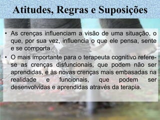 • As crenças influenciam a visão de uma situação, o
que, por sua vez, influencia o que ele pensa, sente
e se comporta.
• O mais importante para o terapeuta cognitivo refere-
se as crenças disfuncionais, que podem não ser
aprendidas, e às novas crenças mais embasadas na
realidade e funcionais, que podem ser
desenvolvidas e aprendidas através da terapia.
Atitudes, Regras e Suposições
 