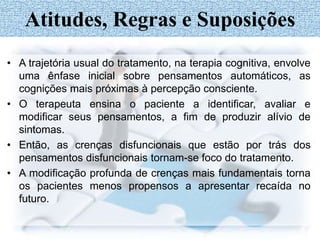 • A trajetória usual do tratamento, na terapia cognitiva, envolve
uma ênfase inicial sobre pensamentos automáticos, as
cognições mais próximas à percepção consciente.
• O terapeuta ensina o paciente a identificar, avaliar e
modificar seus pensamentos, a fim de produzir alívio de
sintomas.
• Então, as crenças disfuncionais que estão por trás dos
pensamentos disfuncionais tornam-se foco do tratamento.
• A modificação profunda de crenças mais fundamentais torna
os pacientes menos propensos a apresentar recaída no
futuro.
Atitudes, Regras e Suposições
 