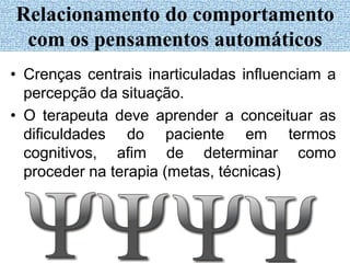 • Crenças centrais inarticuladas influenciam a
percepção da situação.
• O terapeuta deve aprender a conceituar as
dificuldades do paciente em termos
cognitivos, afim de determinar como
proceder na terapia (metas, técnicas)
Relacionamento do comportamento
com os pensamentos automáticos
 