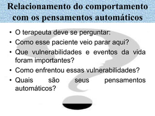 • O terapeuta deve se perguntar:
• Como esse paciente veio parar aqui?
• Que vulnerabilidades e eventos da vida
foram importantes?
• Como enfrentou essas vulnerabilidades?
• Quais são seus pensamentos
automáticos?
Relacionamento do comportamento
com os pensamentos automáticos
 