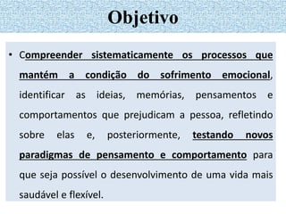 • Compreender sistematicamente os processos que
mantém a condição do sofrimento emocional,
identificar as ideias, memórias, pensamentos e
comportamentos que prejudicam a pessoa, refletindo
sobre elas e, posteriormente, testando novos
paradigmas de pensamento e comportamento para
que seja possível o desenvolvimento de uma vida mais
saudável e flexível.
Objetivo
 