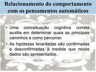 • Uma conceituação cognitiva correta
auxilia em determinar quais as principais
caminhos e como percorrer.
• As hipóteses levantadas são confirmadas
e desconfirmadas à medida que novos
dados são apresentados.
Relacionamento do comportamento
com os pensamentos automáticos
 