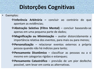 • Exemplos:
Inferência Arbitrária – concluir ao contrário do que
apontam as evidências;
Abstração Seletiva (Filtro Mental) – concluir baseando-se
apenas em uma pequena parte de dados;
Magnificação ou Minimização – avaliar distorcidamente a
importância relativa dos eventos, para mais ou para menos;
Personalização – relacionar eventos externos a própria
pessoa quando não há indícios para tanto;
Pensamento Dicotômico – classificar as pessoas ou a si
mesmo em categorias rígidas e estanques;
Pensamento Catastrófico – previsão de um pior desfecho
possível, sem levar em conta as alternativas.
Distorções Cognitivas
 