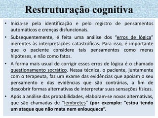 • Inicia-se pela identificação e pelo registro de pensamentos
automáticos e crenças disfuncionais.
• Subsequentemente, é feita uma análise dos “erros de lógica”
inerentes às interpretações catastróficas. Para isso, é importante
que o paciente considere tais pensamentos como meras
hipóteses, e não como fatos.
• A forma mais usual de corrigir esses erros de lógica é o chamado
questionamento socrático. Nessa técnica, o paciente, juntamente
com o terapeuta, faz um exame das evidências que apoiam o seu
pensamento e das evidências que são contrárias, a fim de
descobrir formas alternativas de interpretar suas sensações físicas.
• Após a análise das probabilidades, elaboram-se novas alternativas,
que são chamadas de “lembretes” (por exemplo: “estou tendo
um ataque que não mata nem enlouquece”.
Restruturação cognitiva
 