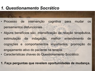 1. Questionamento Socrático
• Processo de intervenção cognitiva para mudar os
pensamentos disfuncionais.
• Alguns benefícios são: intensificação da relação terapêutica,
estimulação da indagação, melhor entendimento de
cognições e comportamentos importantes, promoção do
engajamento ativo do paciente na terapia.
• Características chaves do Questionamento Socrático:
1. Faça perguntas que revelem oportunidades de mudança.
 