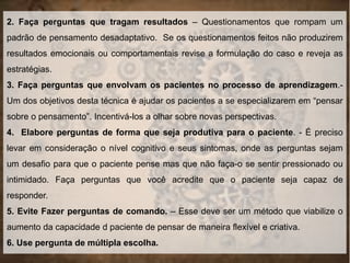 2. Faça perguntas que tragam resultados – Questionamentos que rompam um
padrão de pensamento desadaptativo. Se os questionamentos feitos não produzirem
resultados emocionais ou comportamentais revise a formulação do caso e reveja as
estratégias.
3. Faça perguntas que envolvam os pacientes no processo de aprendizagem.-
Um dos objetivos desta técnica é ajudar os pacientes a se especializarem em “pensar
sobre o pensamento”. Incentivá-los a olhar sobre novas perspectivas.
4. Elabore perguntas de forma que seja produtiva para o paciente. - É preciso
levar em consideração o nível cognitivo e seus sintomas, onde as perguntas sejam
um desafio para que o paciente pense mas que não faça-o se sentir pressionado ou
intimidado. Faça perguntas que você acredite que o paciente seja capaz de
responder.
5. Evite Fazer perguntas de comando. – Esse deve ser um método que viabilize o
aumento da capacidade d paciente de pensar de maneira flexível e criativa.
6. Use pergunta de múltipla escolha.
 