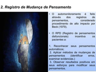 2. Registro de Mudança de Pensamento
• O automonitoramento é feito
através dos registros de
pensamentos, considerado
procedimento de alto impacto por
Beck (1979).
• O RPD (Registro de pensamentos
disfuncionais) incentiva os
pacientes a:
1. Reconhecer seus pensamentos
automáticos;
2. Aplicar métodos de mudanças de
pensamentos (identificar erros,
examinar evidencias.)
3. Observar resultados positivos em
seus esforços para modificar seus
pensamentos.
 