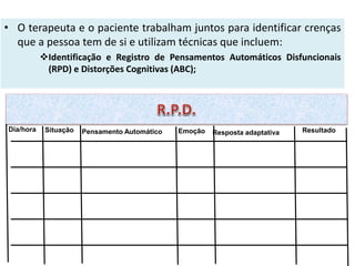 • O terapeuta e o paciente trabalham juntos para identificar crenças
que a pessoa tem de si e utilizam técnicas que incluem:
Identificação e Registro de Pensamentos Automáticos Disfuncionais
(RPD) e Distorções Cognitivas (ABC);
Dia/hora Situação Pensamento Automático Emoção Resposta adaptativa Resultado
 