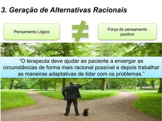 3. Geração de Alternativas Racionais
Pensamento Lógico
Força do pensamento
positivo
“O terapeuta deve ajudar ao paciente a enxergar as
circunstâncias de forma mais racional possível e depois trabalhar
as maneiras adaptativas de lidar com os problemas.”
 