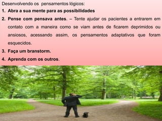 Desenvolvendo os pensamentos lógicos:
1. Abra a sua mente para as possibilidades
2. Pense com pensava antes. – Tente ajudar os pacientes a entrarem em
contato com a maneira como se viam antes de ficarem deprimidos ou
ansiosos, acessando assim, os pensamentos adaptativos que foram
esquecidos.
3. Faça um branstorm.
4. Aprenda com os outros.
 