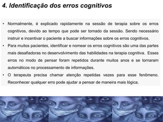 4. Identificação dos erros cognitivos
• Normalmente, é explicado rapidamente na sessão de terapia sobre os erros
cognitivos, devido ao tempo que pode ser tomado da sessão. Sendo necessário
instruir e incentivar o paciente a buscar informações sobre os erros cognitivos.
• Para muitos pacientes, identificar e nomear os erros cognitivos são uma das partes
mais desafiadoras no desenvolvimento das habilidades na terapia cognitiva. Esses
erros no modo de pensar foram repetidos durante muitos anos e se tornaram
automáticos no processamento de informações.
• O terapeuta precisa chamar atenção repetidas vezes para esse fenômeno.
Reconhecer qualquer erro pode ajudar a pensar de maneira mais lógica.
 