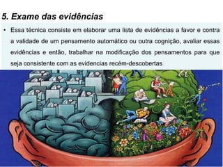 5. Exame das evidências
• Essa técnica consiste em elaborar uma lista de evidências a favor e contra
a validade de um pensamento automático ou outra cognição, avaliar essas
evidências e então, trabalhar na modificação dos pensamentos para que
seja consistente com as evidencias recém-descobertas
 