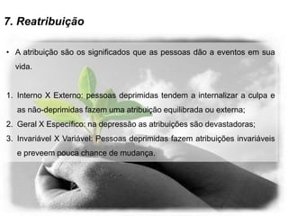 7. Reatribuição
• A atribuição são os significados que as pessoas dão a eventos em sua
vida.
1. Interno X Externo: pessoas deprimidas tendem a internalizar a culpa e
as não-deprimidas fazem uma atribuição equilibrada ou externa;
2. Geral X Específico: na depressão as atribuições são devastadoras;
3. Invariável X Variável: Pessoas deprimidas fazem atribuições invariáveis
e preveem pouca chance de mudança.
 