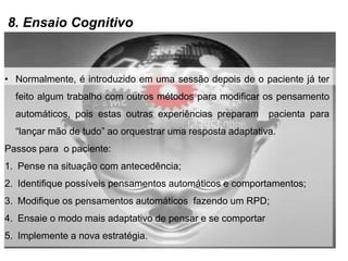8. Ensaio Cognitivo
• Normalmente, é introduzido em uma sessão depois de o paciente já ter
feito algum trabalho com outros métodos para modificar os pensamento
automáticos, pois estas outras experiências preparam pacienta para
“lançar mão de tudo” ao orquestrar uma resposta adaptativa.
Passos para o paciente:
1. Pense na situação com antecedência;
2. Identifique possíveis pensamentos automáticos e comportamentos;
3. Modifique os pensamentos automáticos fazendo um RPD;
4. Ensaie o modo mais adaptativo de pensar e se comportar
5. Implemente a nova estratégia.
 
