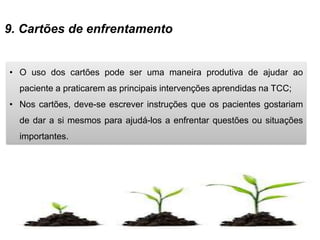 9. Cartões de enfrentamento
• O uso dos cartões pode ser uma maneira produtiva de ajudar ao
paciente a praticarem as principais intervenções aprendidas na TCC;
• Nos cartões, deve-se escrever instruções que os pacientes gostariam
de dar a si mesmos para ajudá-los a enfrentar questões ou situações
importantes.
 