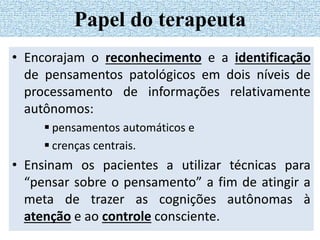 • Encorajam o reconhecimento e a identificação
de pensamentos patológicos em dois níveis de
processamento de informações relativamente
autônomos:
 pensamentos automáticos e
 crenças centrais.
• Ensinam os pacientes a utilizar técnicas para
“pensar sobre o pensamento” a fim de atingir a
meta de trazer as cognições autônomas à
atenção e ao controle consciente.
Papel do terapeuta
 