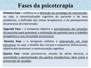 Primeira Fase – enfatiza-se a definição da estratégia de intervenção,
ou seja, a conceitualização cognitiva do paciente e de seus
problemas, a definição das metas terapêuticas e do planejamento
do processo de intervenção;
Segunda Fase – o terapeuta objetiva a normalização das emoções
do paciente para promover a motivação do paciente para o trabalho
terapêutico e sua vinculação ao processo.
Terceira Fase – o terapeuta enfatiza a intervenção em nível
estrutural, ou seja, o desafio das crenças e esquemas disfuncionais,
objetivando promover a reestruturação cognitiva.
Quarta Fase –onde promove-se, através de várias técnicas, a
assimilação e generalização dos ganhos terapêuticos, bem como a
prevenção de recaídas;
Fases da psicoterapia
 